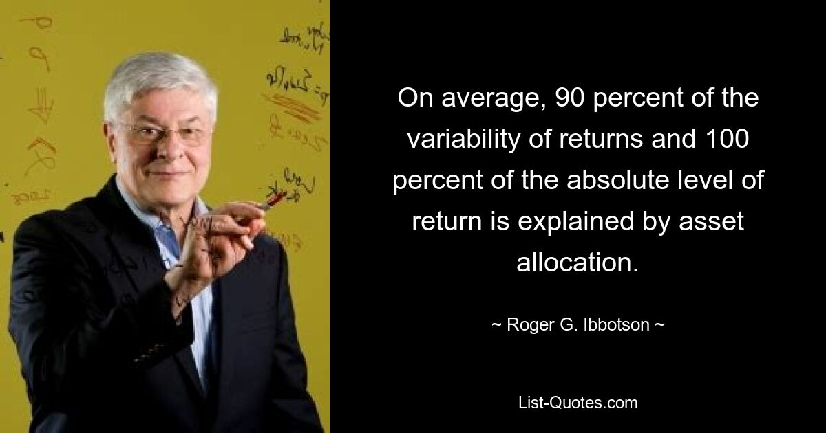 On average, 90 percent of the variability of returns and 100 percent of the absolute level of return is explained by asset allocation. — © Roger G. Ibbotson