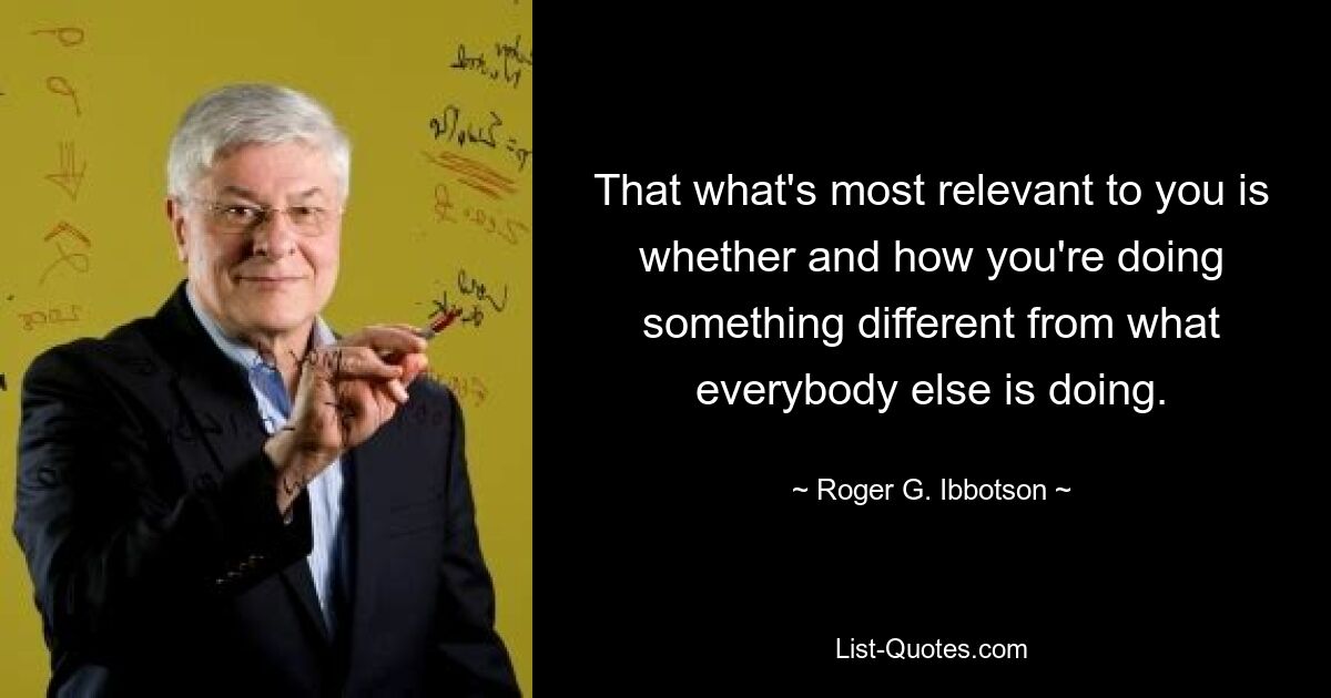 That what's most relevant to you is whether and how you're doing something different from what everybody else is doing. — © Roger G. Ibbotson