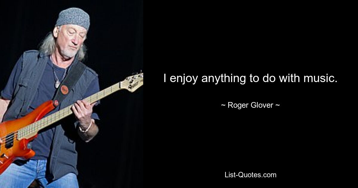 I enjoy anything to do with music. — © Roger Glover