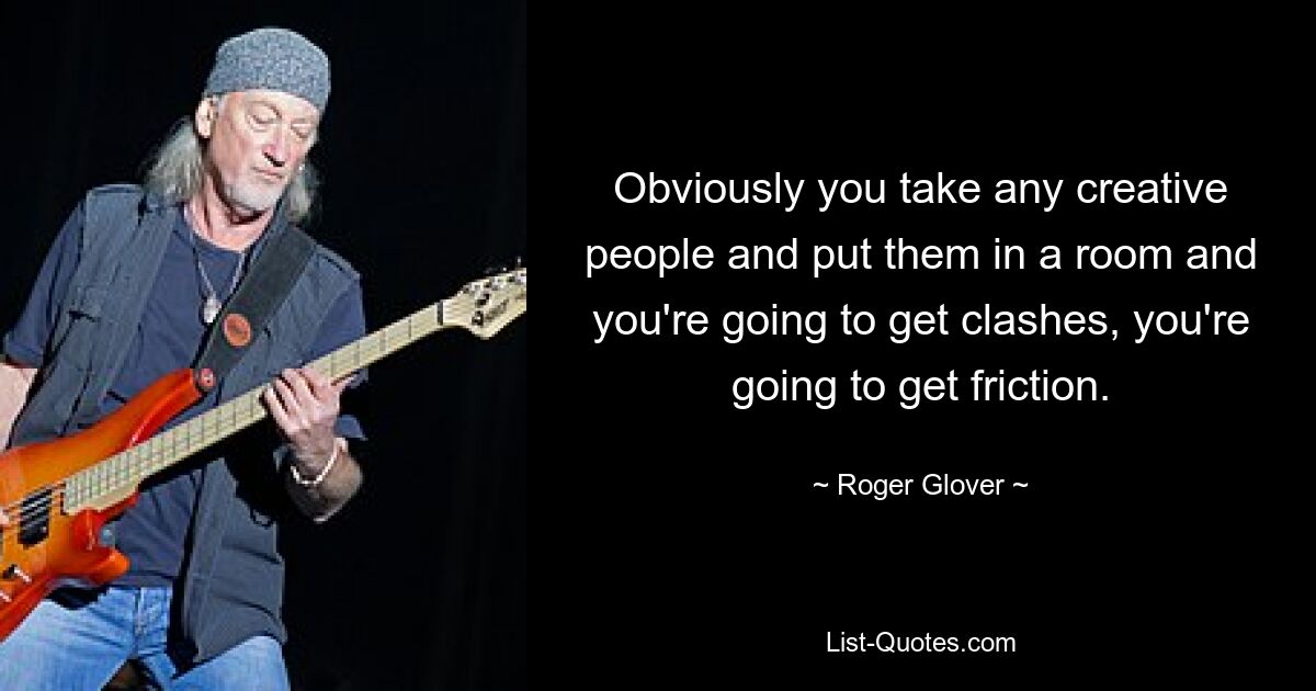 Obviously you take any creative people and put them in a room and you're going to get clashes, you're going to get friction. — © Roger Glover