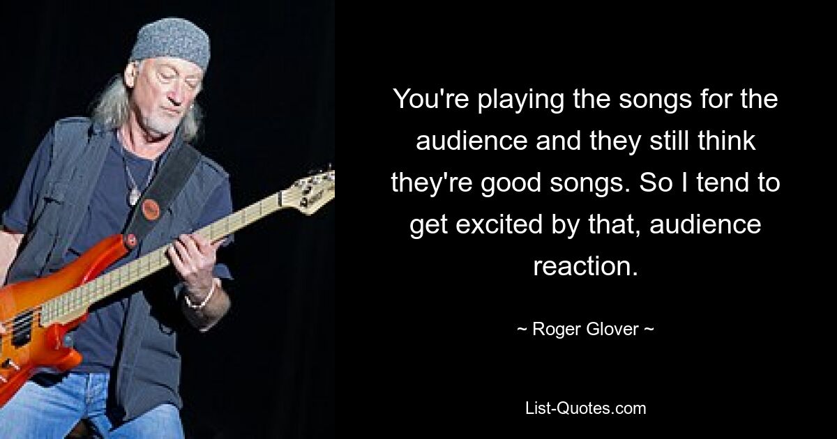 You're playing the songs for the audience and they still think they're good songs. So I tend to get excited by that, audience reaction. — © Roger Glover