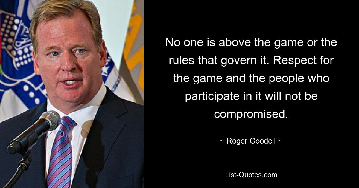 No one is above the game or the rules that govern it. Respect for the game and the people who participate in it will not be compromised. — © Roger Goodell