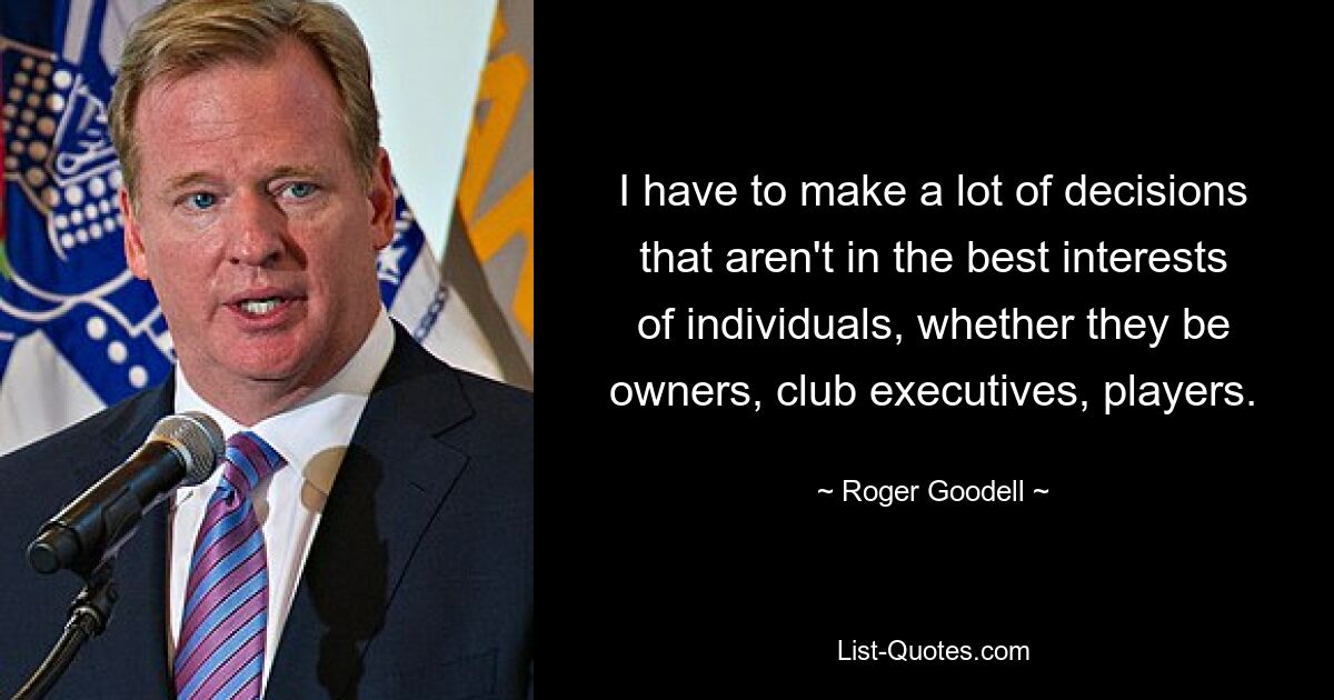 I have to make a lot of decisions that aren't in the best interests of individuals, whether they be owners, club executives, players. — © Roger Goodell