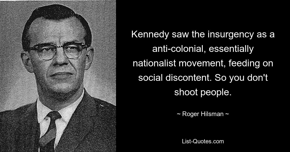 Kennedy saw the insurgency as a anti-colonial, essentially nationalist movement, feeding on social discontent. So you don't shoot people. — © Roger Hilsman