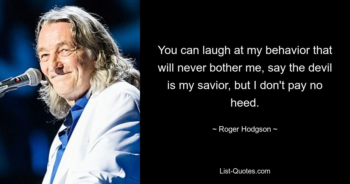 You can laugh at my behavior that will never bother me, say the devil is my savior, but I don't pay no heed. — © Roger Hodgson