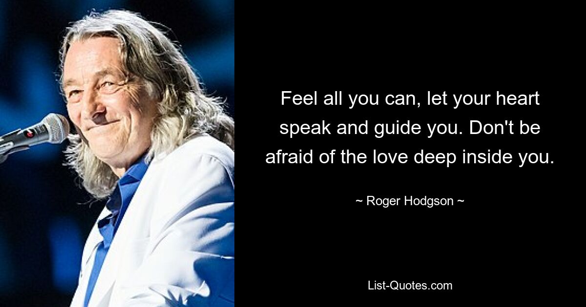 Feel all you can, let your heart speak and guide you. Don't be afraid of the love deep inside you. — © Roger Hodgson