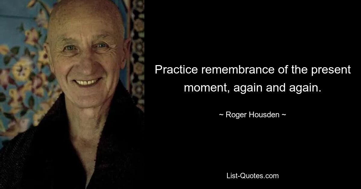 Practice remembrance of the present moment, again and again. — © Roger Housden