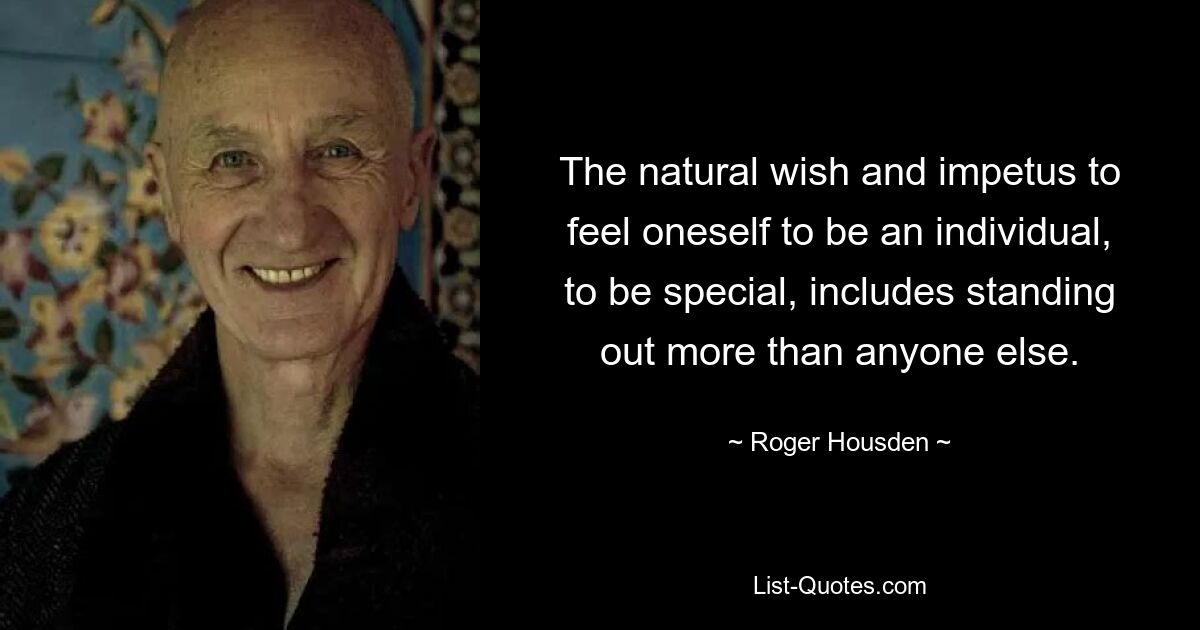 The natural wish and impetus to feel oneself to be an individual, to be special, includes standing out more than anyone else. — © Roger Housden