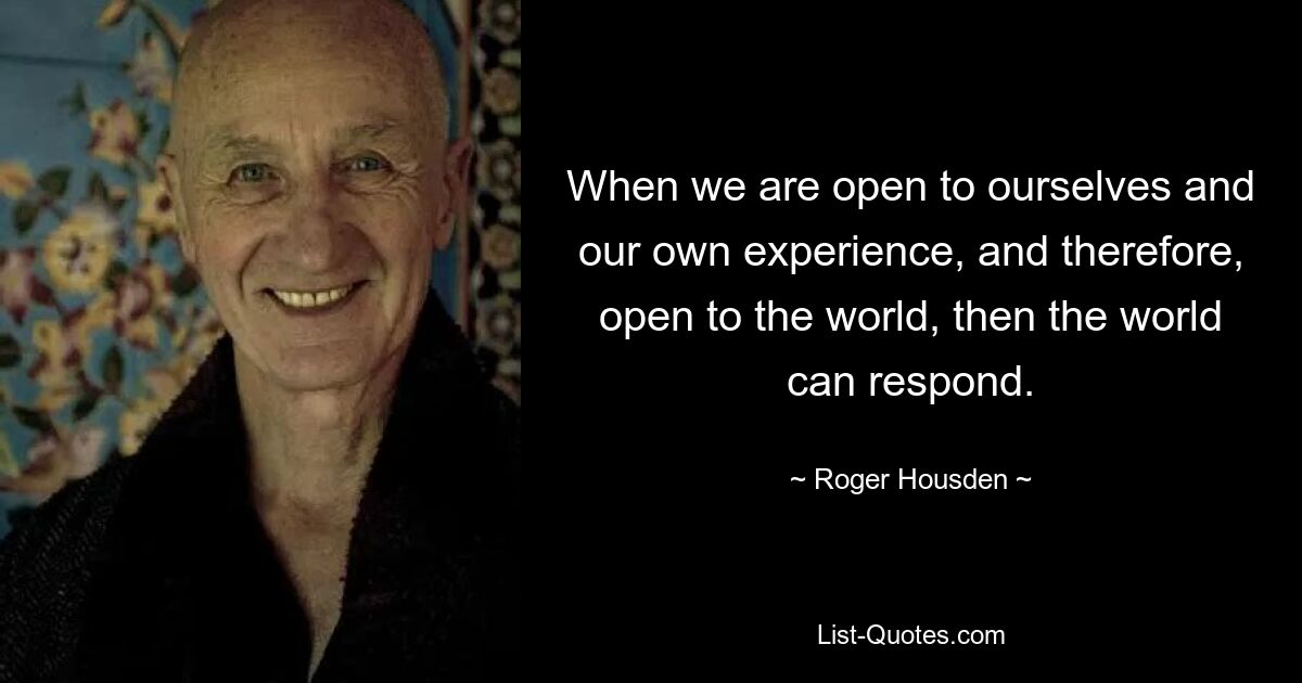 When we are open to ourselves and our own experience, and therefore, open to the world, then the world can respond. — © Roger Housden