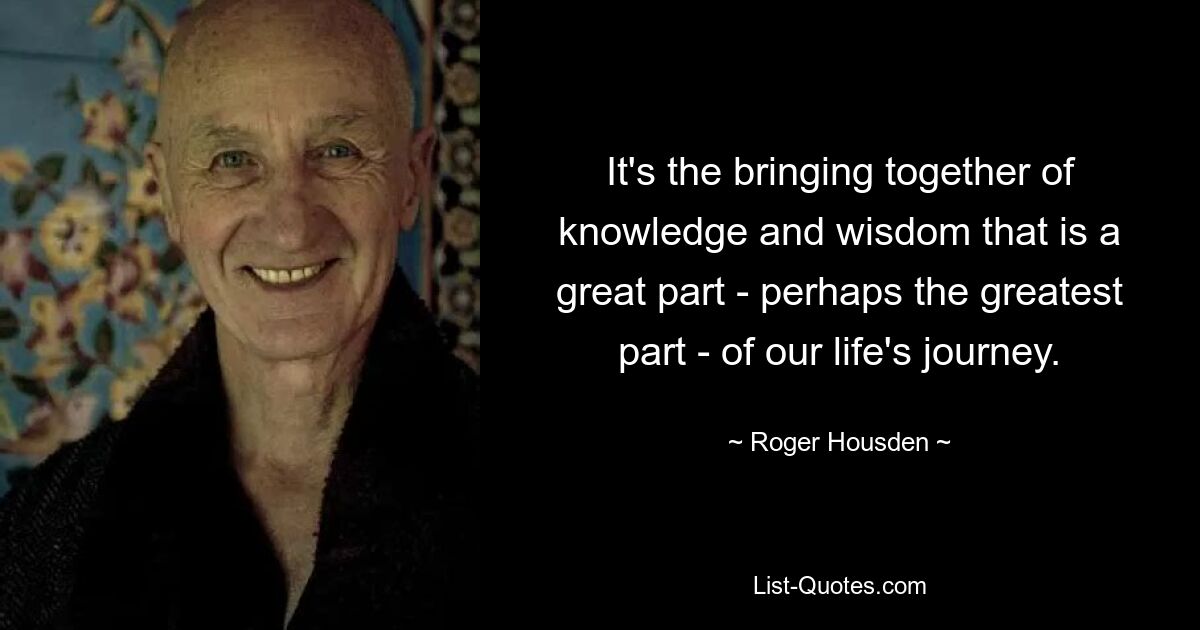 It's the bringing together of knowledge and wisdom that is a great part - perhaps the greatest part - of our life's journey. — © Roger Housden