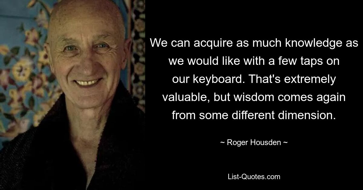 We can acquire as much knowledge as we would like with a few taps on our keyboard. That's extremely valuable, but wisdom comes again from some different dimension. — © Roger Housden