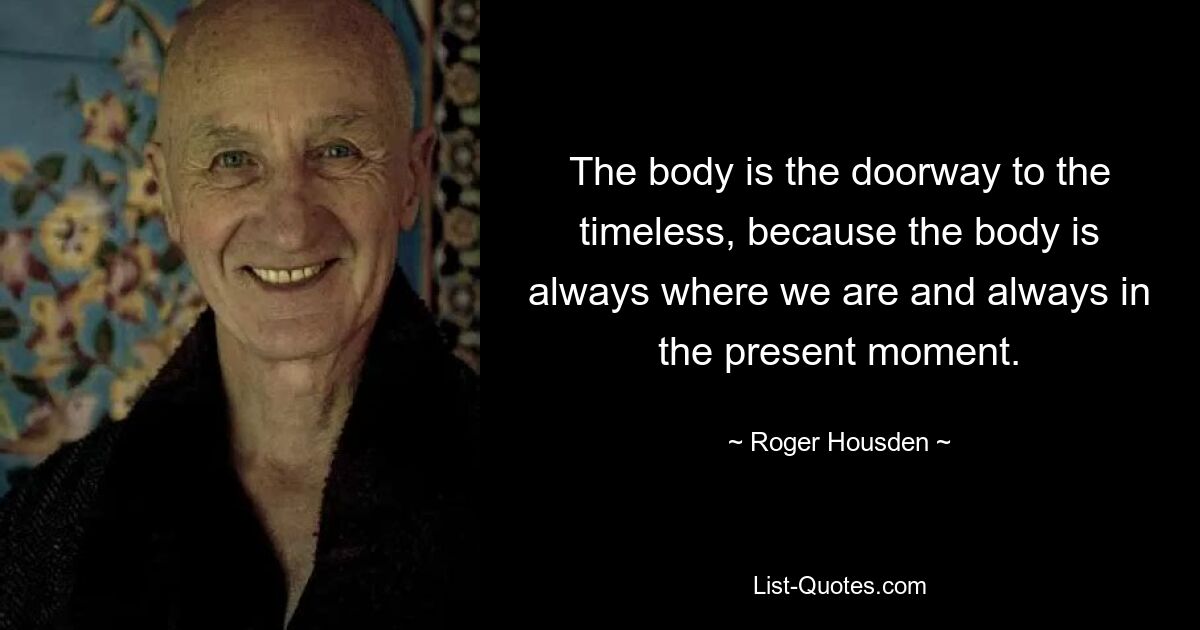 The body is the doorway to the timeless, because the body is always where we are and always in the present moment. — © Roger Housden