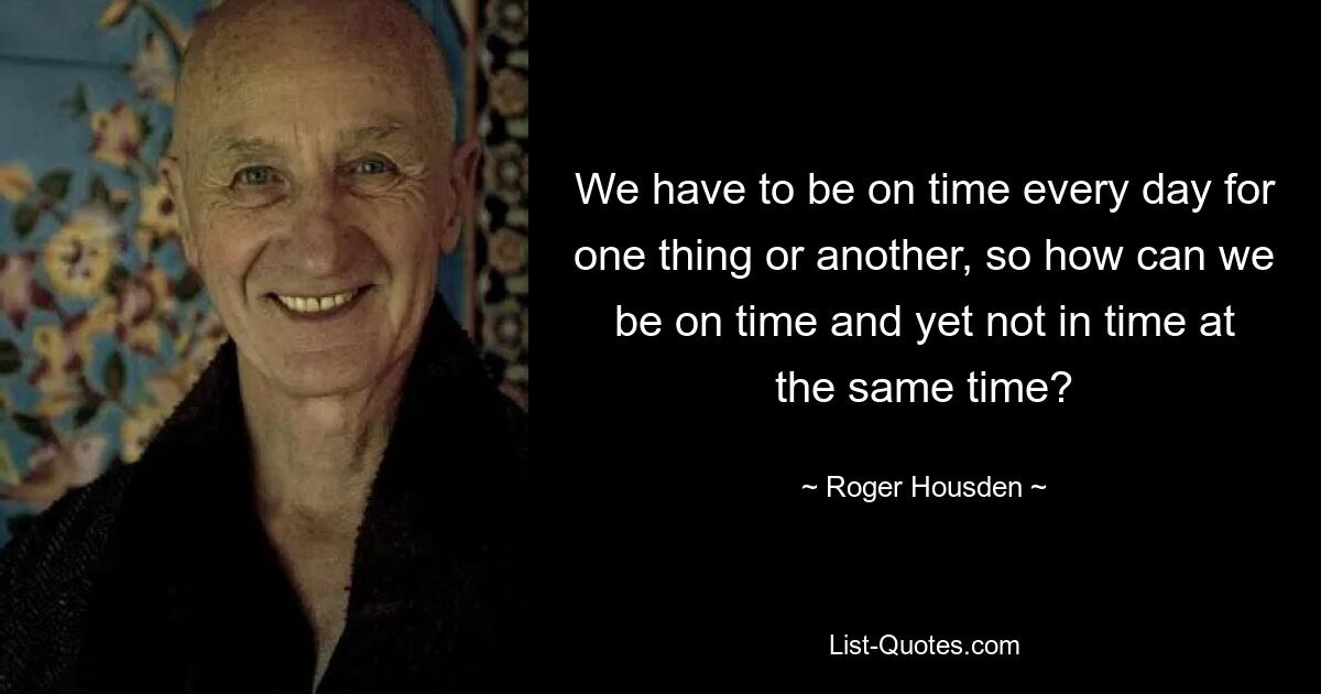 We have to be on time every day for one thing or another, so how can we be on time and yet not in time at the same time? — © Roger Housden