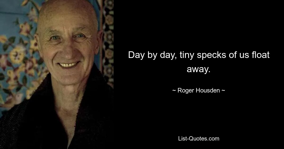 Day by day, tiny specks of us float away. — © Roger Housden