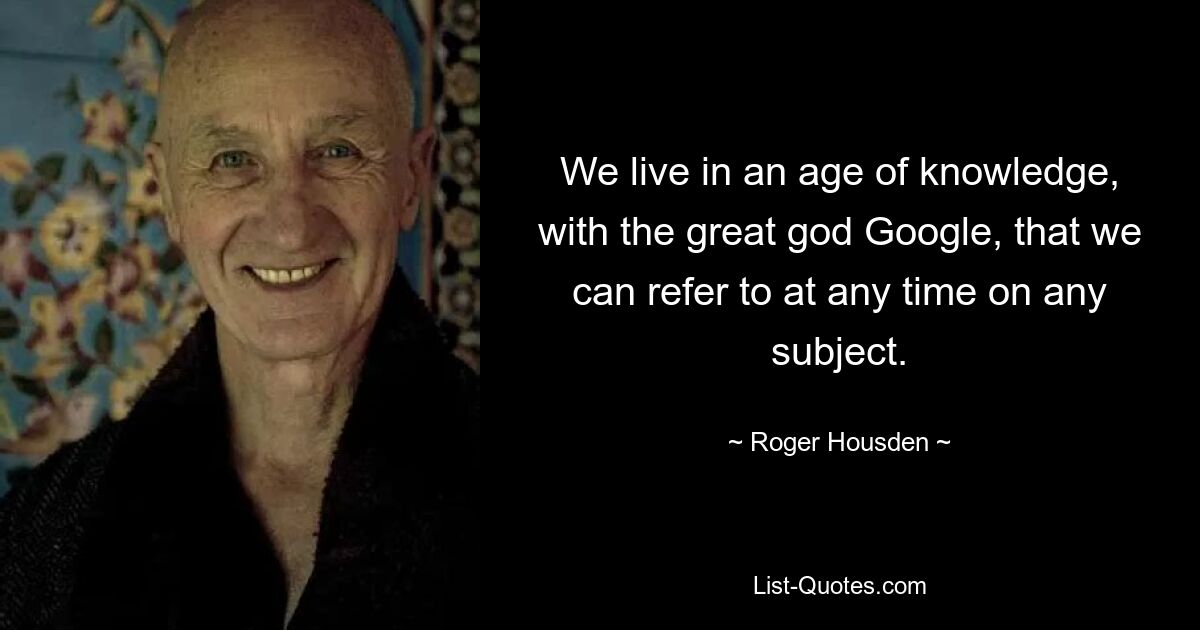 We live in an age of knowledge, with the great god Google, that we can refer to at any time on any subject. — © Roger Housden