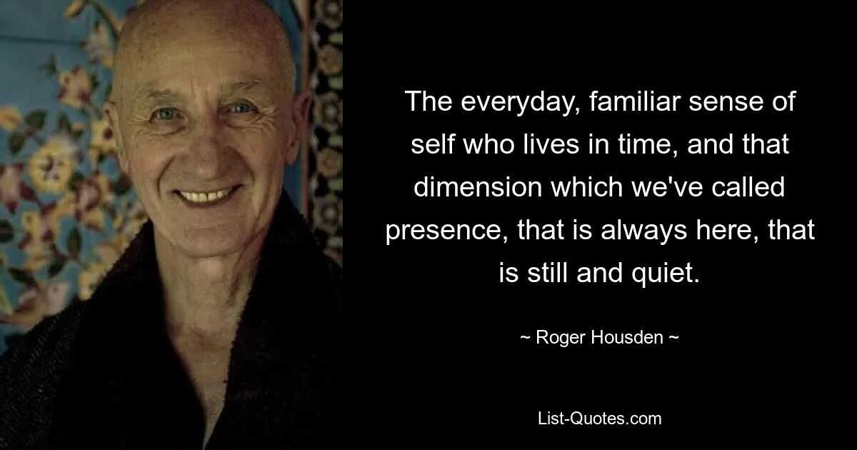 The everyday, familiar sense of self who lives in time, and that dimension which we've called presence, that is always here, that is still and quiet. — © Roger Housden