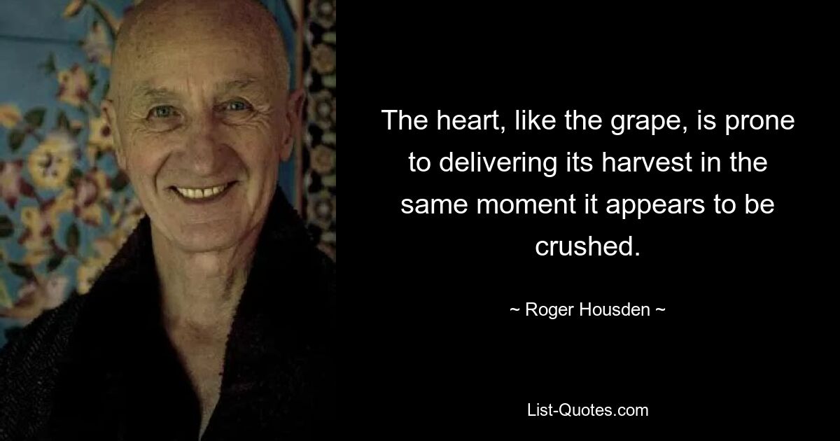 The heart, like the grape, is prone to delivering its harvest in the same moment it appears to be crushed. — © Roger Housden