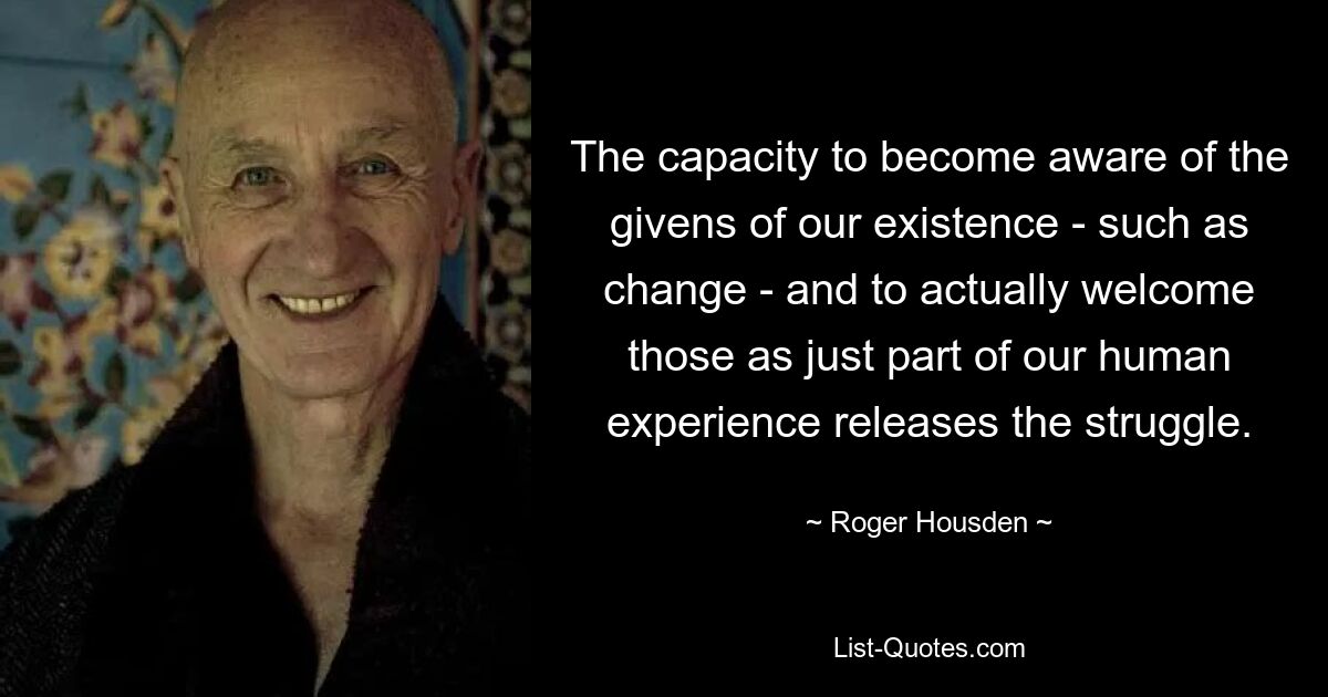 The capacity to become aware of the givens of our existence - such as change - and to actually welcome those as just part of our human experience releases the struggle. — © Roger Housden