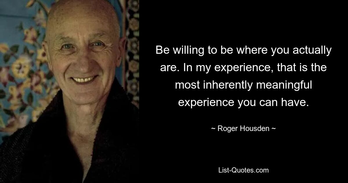 Be willing to be where you actually are. In my experience, that is the most inherently meaningful experience you can have. — © Roger Housden