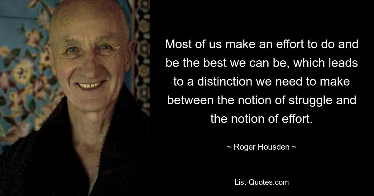 Most of us make an effort to do and be the best we can be, which leads to a distinction we need to make between the notion of struggle and the notion of effort. — © Roger Housden