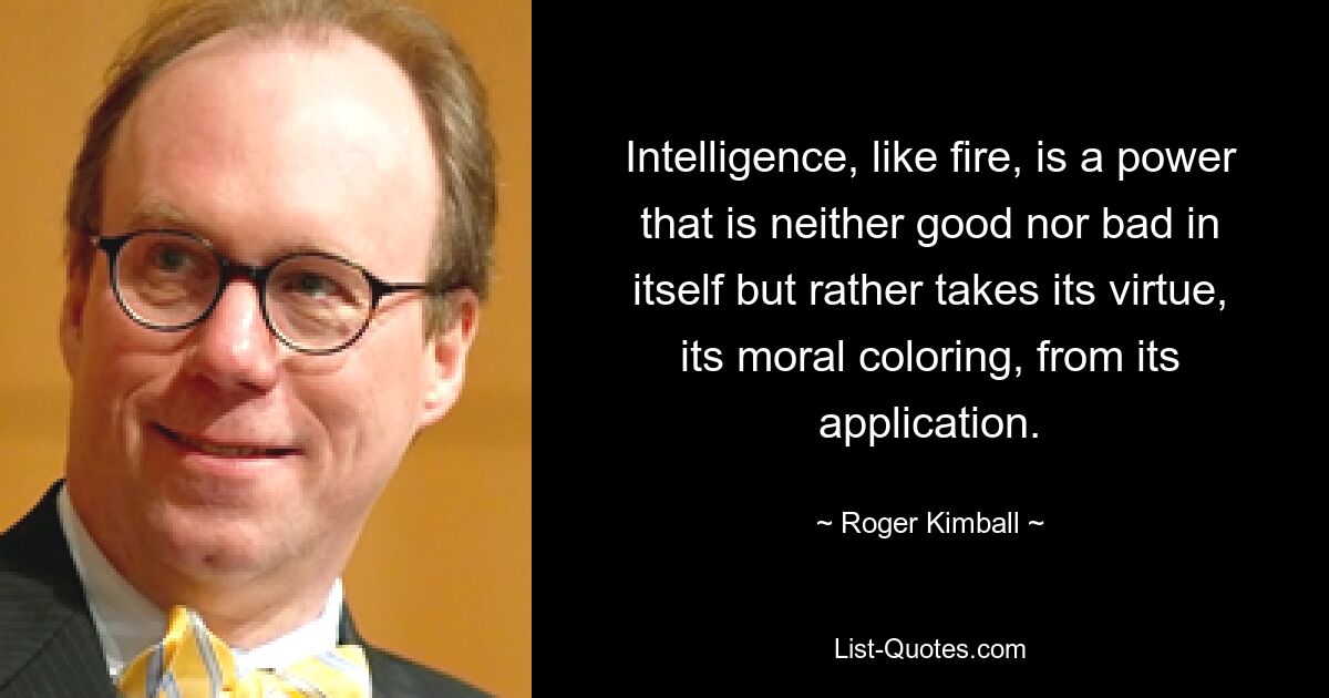 Intelligence, like fire, is a power that is neither good nor bad in itself but rather takes its virtue, its moral coloring, from its application. — © Roger Kimball