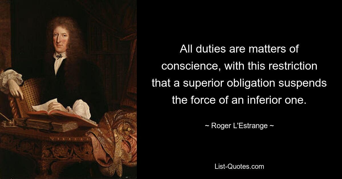 All duties are matters of conscience, with this restriction that a superior obligation suspends the force of an inferior one. — © Roger L'Estrange