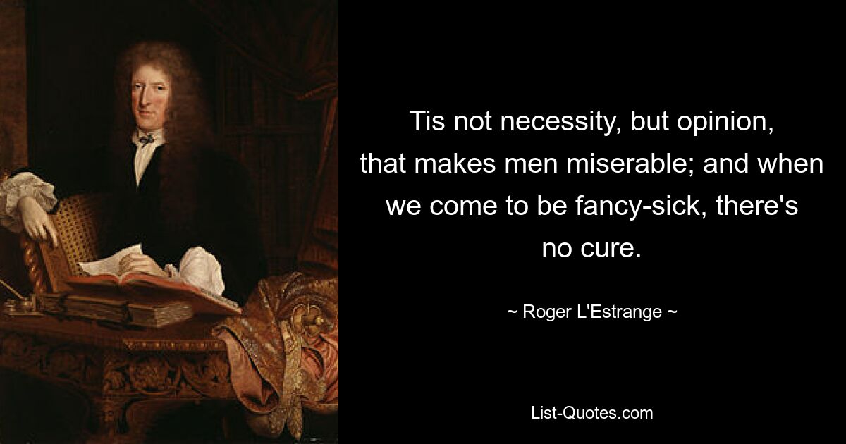 Tis not necessity, but opinion, that makes men miserable; and when we come to be fancy-sick, there's no cure. — © Roger L'Estrange