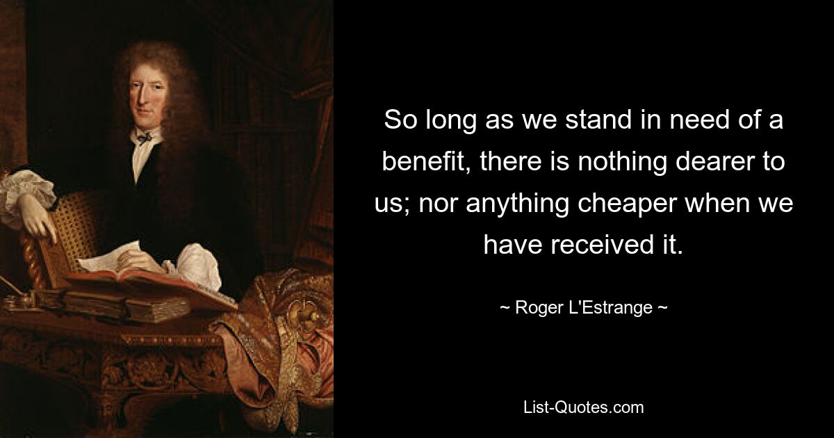 So long as we stand in need of a benefit, there is nothing dearer to us; nor anything cheaper when we have received it. — © Roger L'Estrange