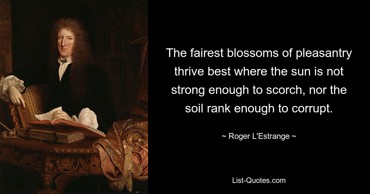 The fairest blossoms of pleasantry thrive best where the sun is not strong enough to scorch, nor the soil rank enough to corrupt. — © Roger L'Estrange