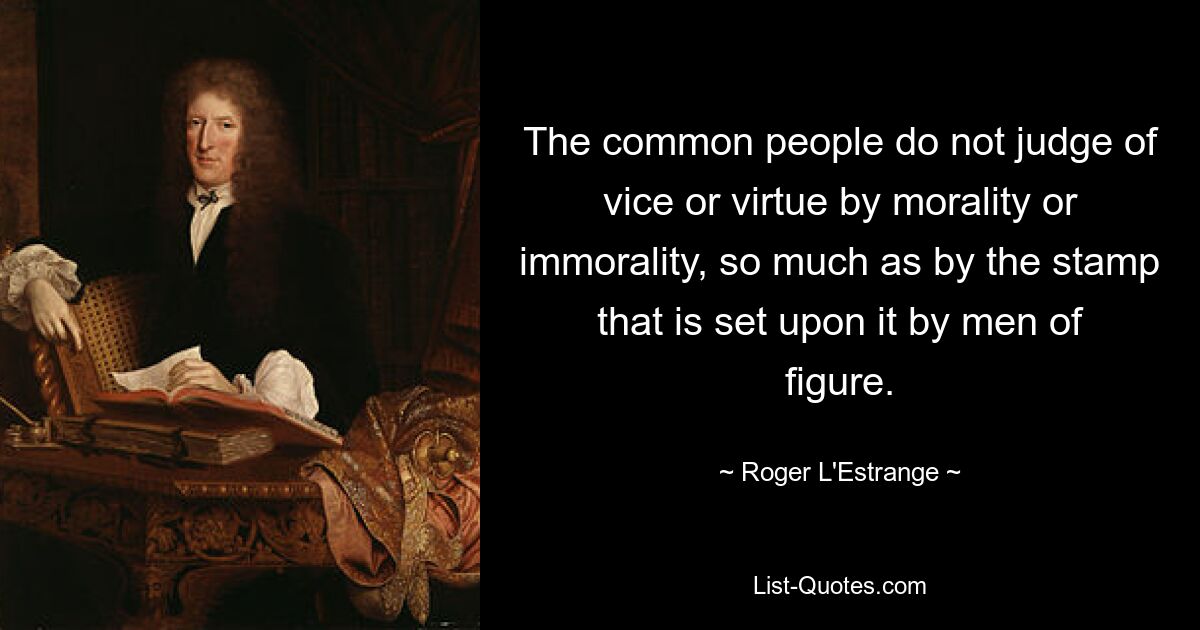 The common people do not judge of vice or virtue by morality or immorality, so much as by the stamp that is set upon it by men of figure. — © Roger L'Estrange