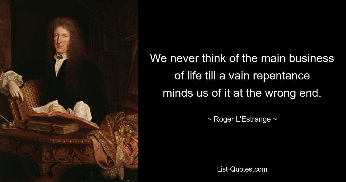 We never think of the main business of life till a vain repentance minds us of it at the wrong end. — © Roger L'Estrange