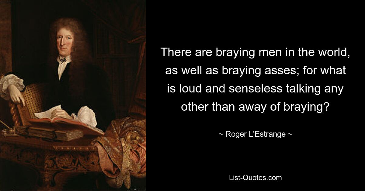 There are braying men in the world, as well as braying asses; for what is loud and senseless talking any other than away of braying? — © Roger L'Estrange