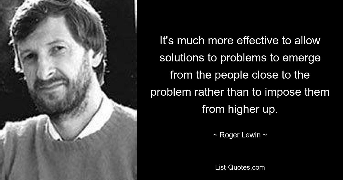 It's much more effective to allow solutions to problems to emerge from the people close to the problem rather than to impose them from higher up. — © Roger Lewin