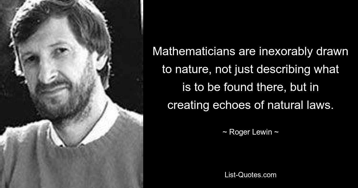 Mathematicians are inexorably drawn to nature, not just describing what is to be found there, but in creating echoes of natural laws. — © Roger Lewin