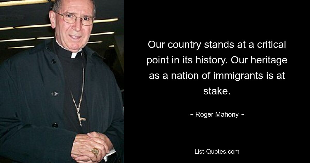 Our country stands at a critical point in its history. Our heritage as a nation of immigrants is at stake. — © Roger Mahony