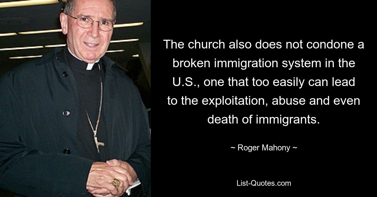 The church also does not condone a broken immigration system in the U.S., one that too easily can lead to the exploitation, abuse and even death of immigrants. — © Roger Mahony