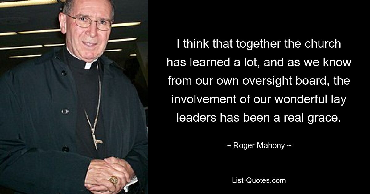 I think that together the church has learned a lot, and as we know from our own oversight board, the involvement of our wonderful lay leaders has been a real grace. — © Roger Mahony