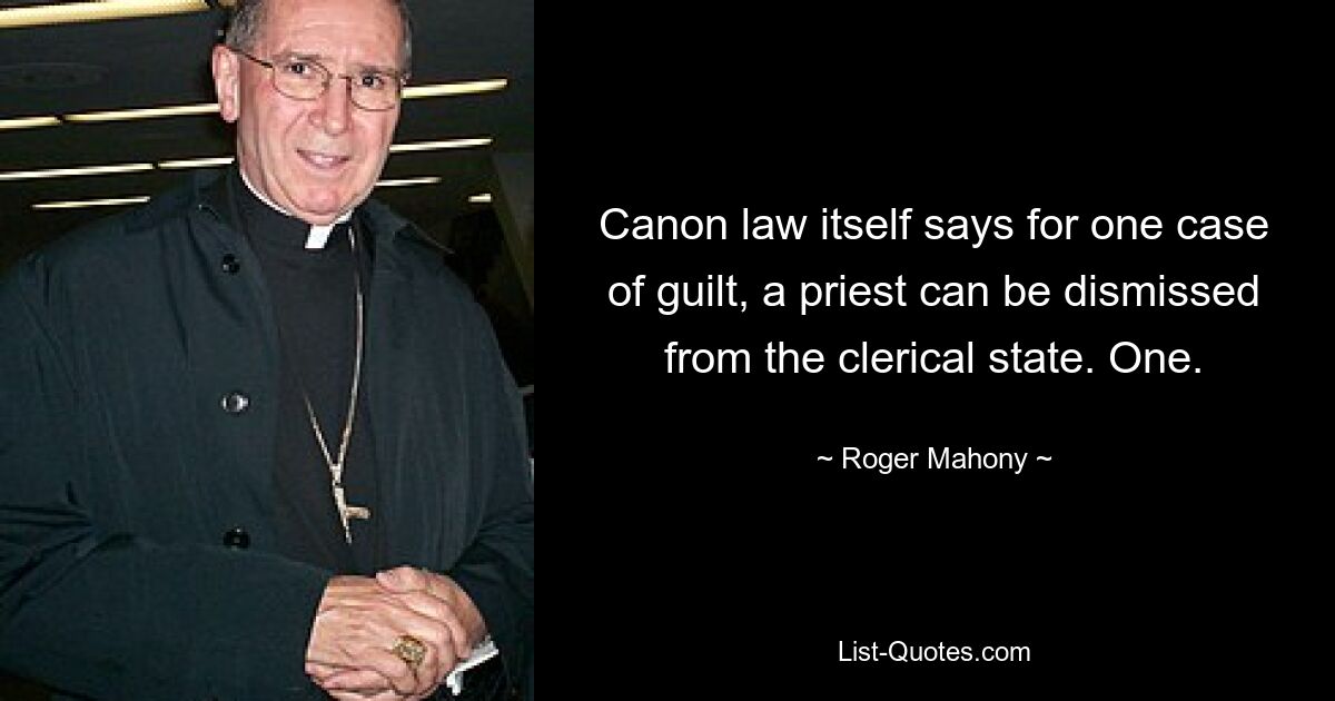 Canon law itself says for one case of guilt, a priest can be dismissed from the clerical state. One. — © Roger Mahony