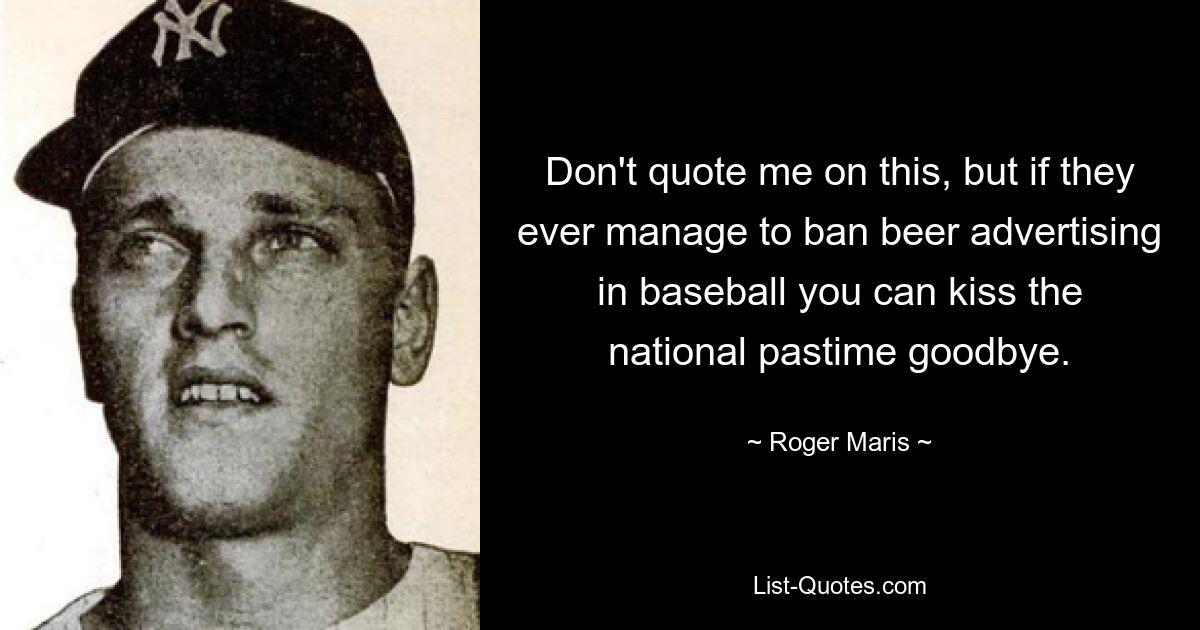 Don't quote me on this, but if they ever manage to ban beer advertising in baseball you can kiss the national pastime goodbye. — © Roger Maris