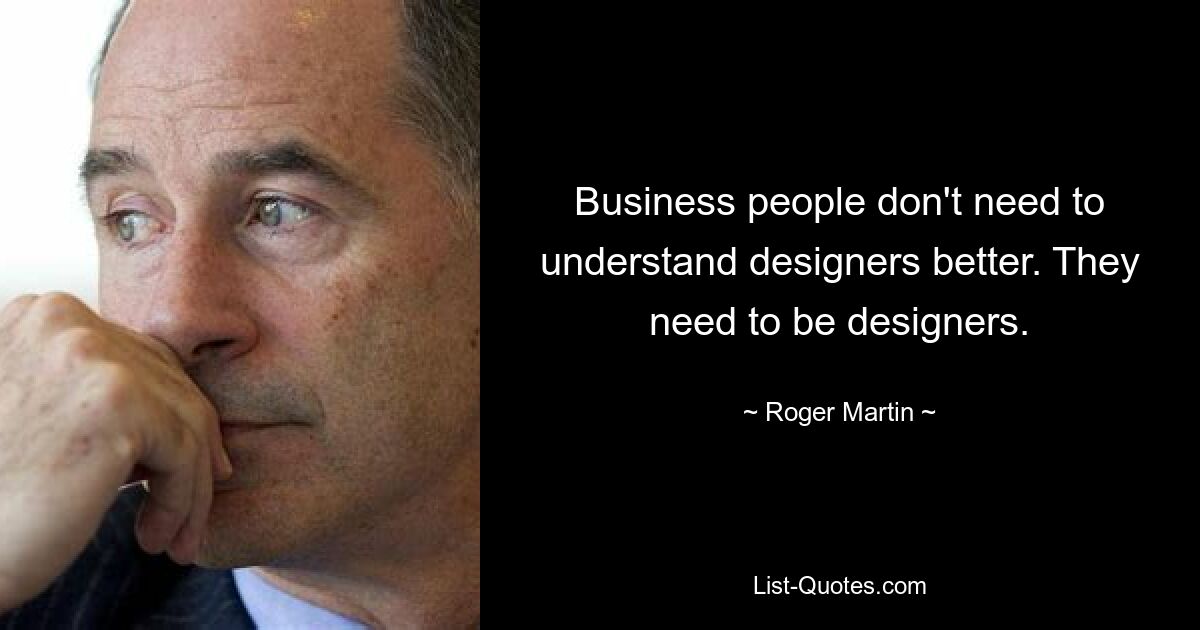 Business people don't need to understand designers better. They need to be designers. — © Roger Martin