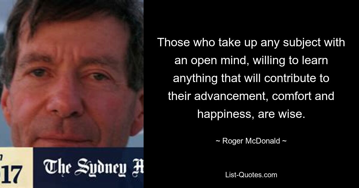 Those who take up any subject with an open mind, willing to learn anything that will contribute to their advancement, comfort and happiness, are wise. — © Roger McDonald