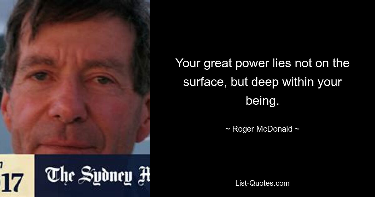 Your great power lies not on the surface, but deep within your being. — © Roger McDonald