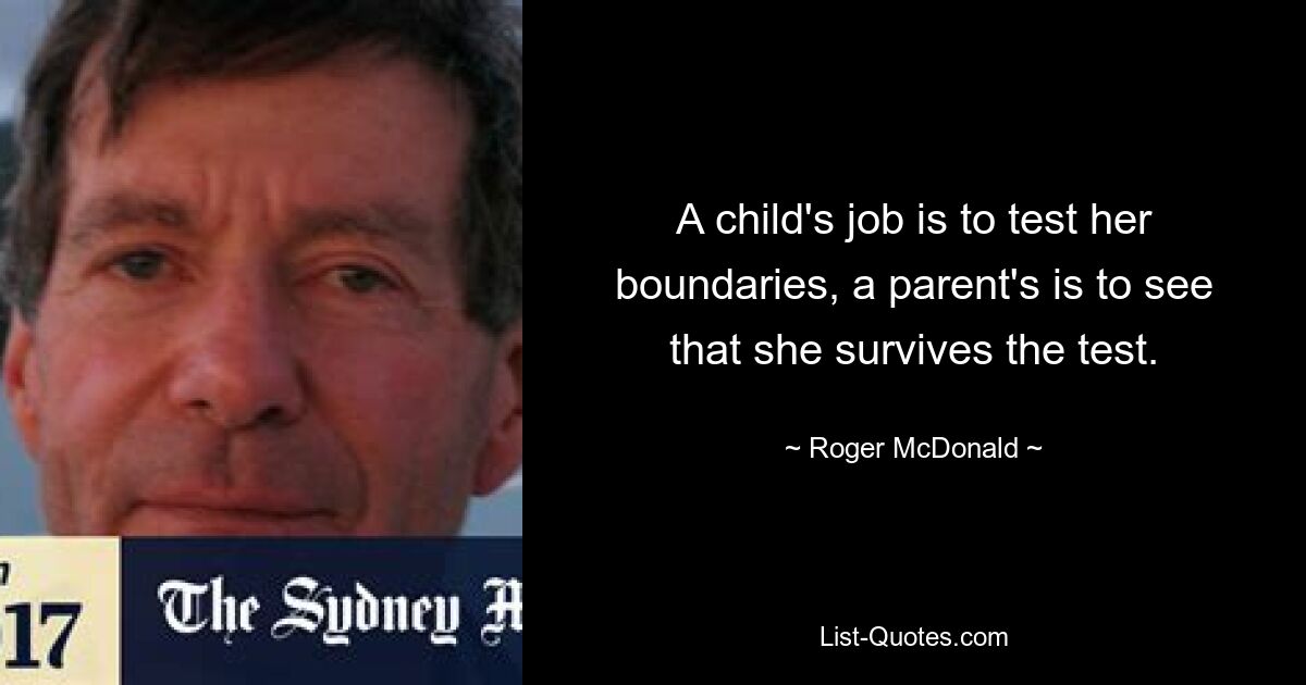 A child's job is to test her boundaries, a parent's is to see that she survives the test. — © Roger McDonald