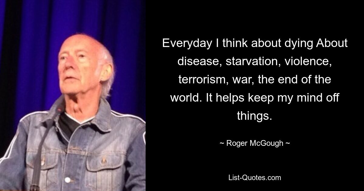 Everyday I think about dying About disease, starvation, violence, terrorism, war, the end of the world. It helps keep my mind off things. — © Roger McGough