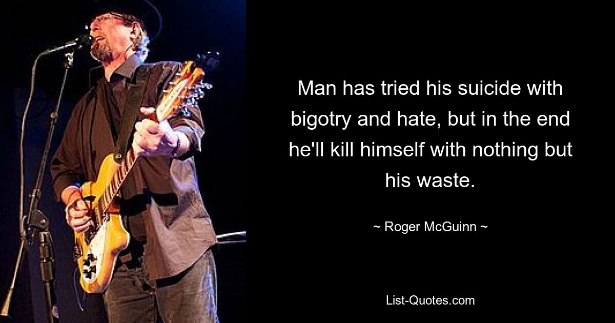 Man has tried his suicide with bigotry and hate, but in the end he'll kill himself with nothing but his waste. — © Roger McGuinn