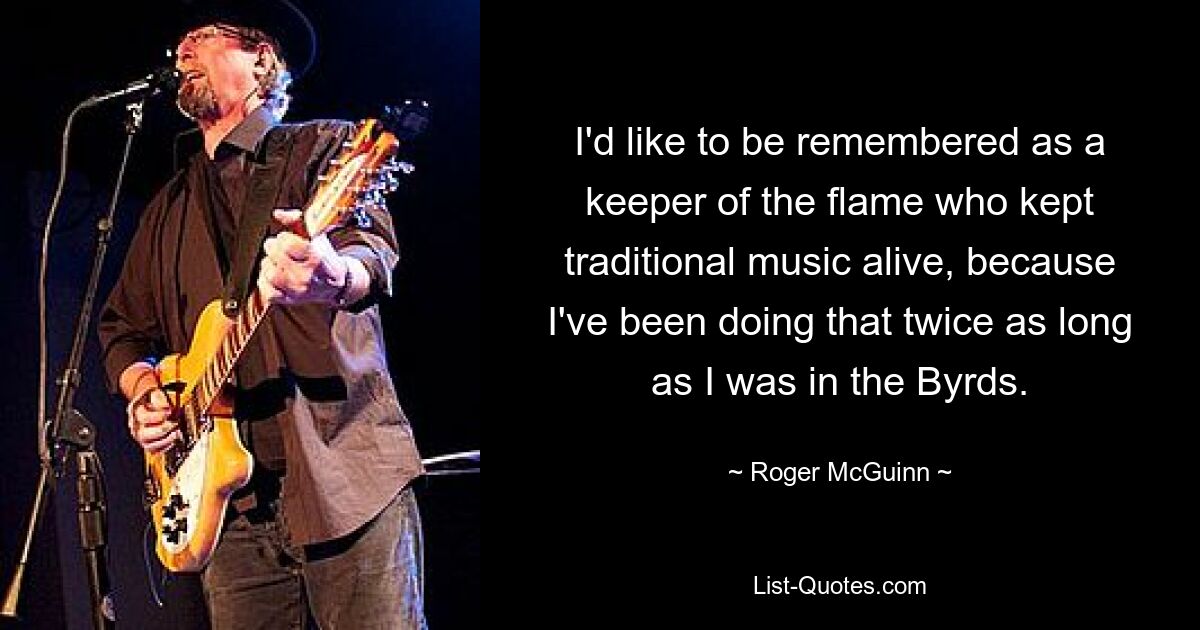 I'd like to be remembered as a keeper of the flame who kept traditional music alive, because I've been doing that twice as long as I was in the Byrds. — © Roger McGuinn