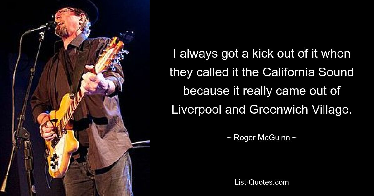 I always got a kick out of it when they called it the California Sound because it really came out of Liverpool and Greenwich Village. — © Roger McGuinn