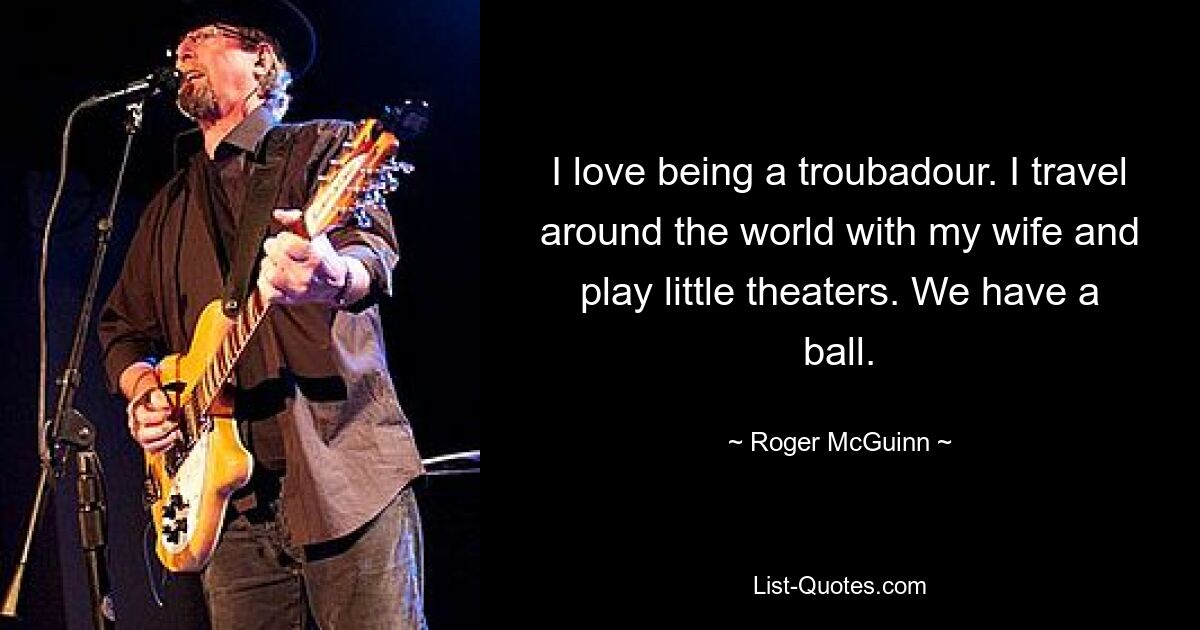 I love being a troubadour. I travel around the world with my wife and play little theaters. We have a ball. — © Roger McGuinn