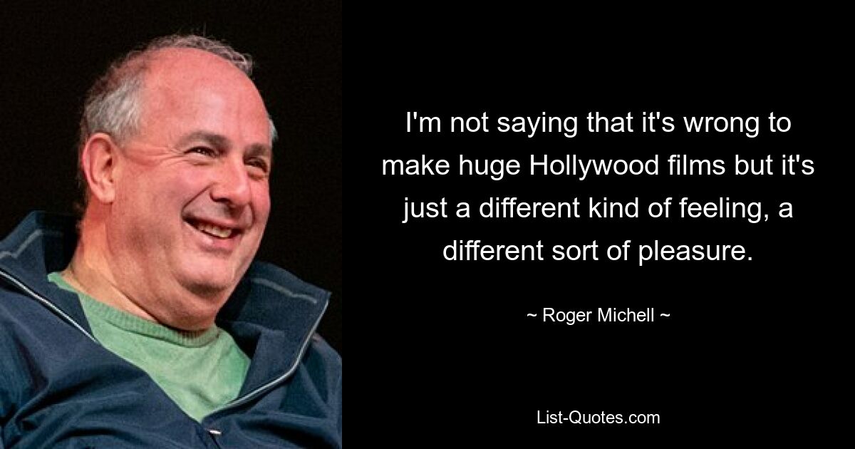 I'm not saying that it's wrong to make huge Hollywood films but it's just a different kind of feeling, a different sort of pleasure. — © Roger Michell