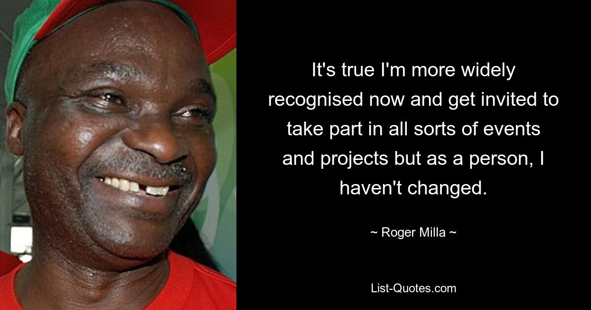 It's true I'm more widely recognised now and get invited to take part in all sorts of events and projects but as a person, I haven't changed. — © Roger Milla